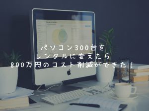社内SEの日常、パソコンを買取からレンタルに変えたら800万円コスト削減を達成！